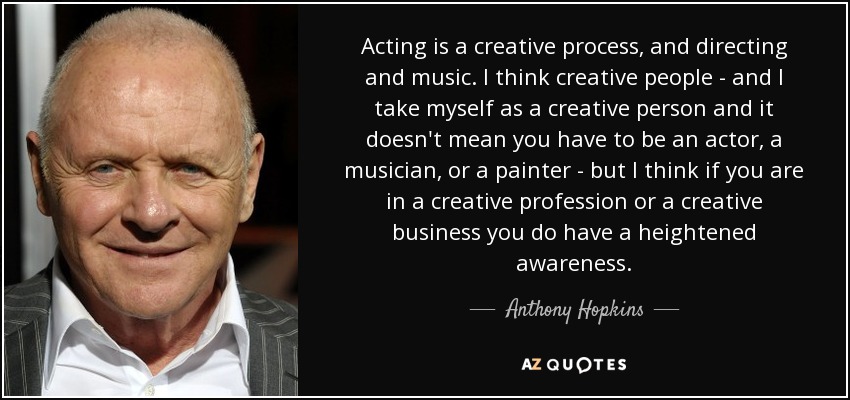 Acting is a creative process, and directing and music. I think creative people - and I take myself as a creative person and it doesn't mean you have to be an actor, a musician, or a painter - but I think if you are in a creative profession or a creative business you do have a heightened awareness. - Anthony Hopkins