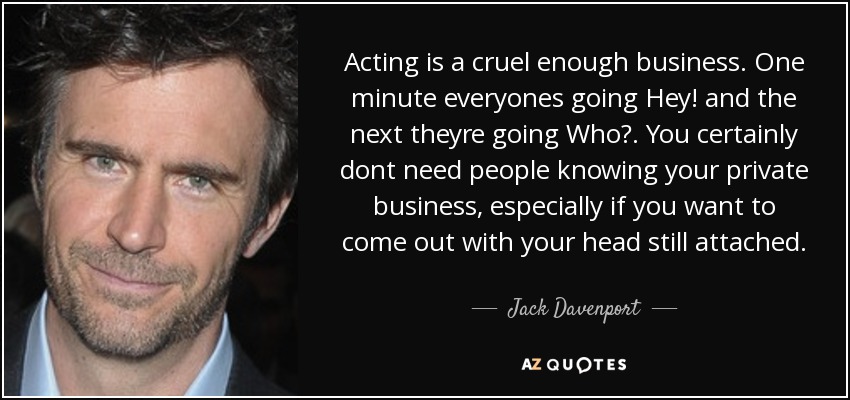 Acting is a cruel enough business. One minute everyones going Hey! and the next theyre going Who?. You certainly dont need people knowing your private business, especially if you want to come out with your head still attached. - Jack Davenport