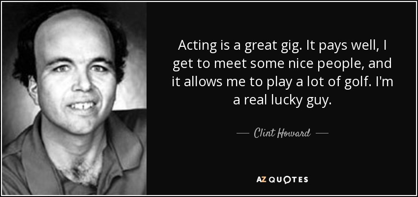 Acting is a great gig. It pays well, I get to meet some nice people, and it allows me to play a lot of golf. I'm a real lucky guy. - Clint Howard