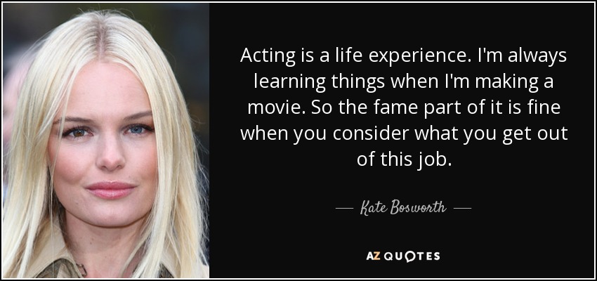 Acting is a life experience. I'm always learning things when I'm making a movie. So the fame part of it is fine when you consider what you get out of this job. - Kate Bosworth