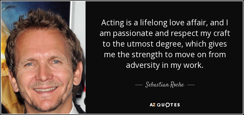 Acting is a lifelong love affair, and I am passionate and respect my craft to the utmost degree, which gives me the strength to move on from adversity in my work. - Sebastian Roche