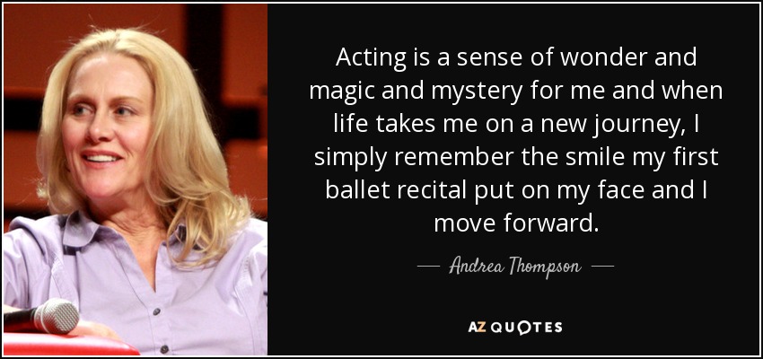 Acting is a sense of wonder and magic and mystery for me and when life takes me on a new journey, I simply remember the smile my first ballet recital put on my face and I move forward. - Andrea Thompson