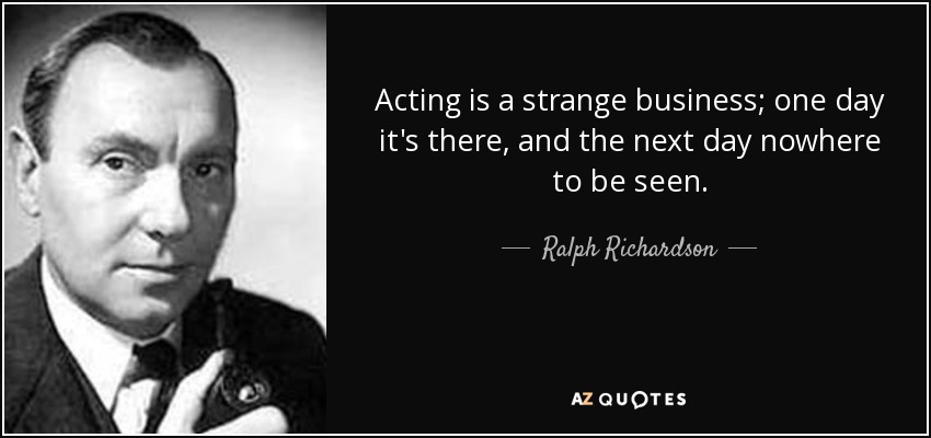 Acting is a strange business; one day it's there, and the next day nowhere to be seen. - Ralph Richardson