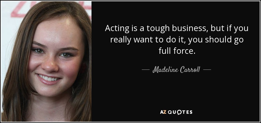 Acting is a tough business, but if you really want to do it, you should go full force. - Madeline Carroll