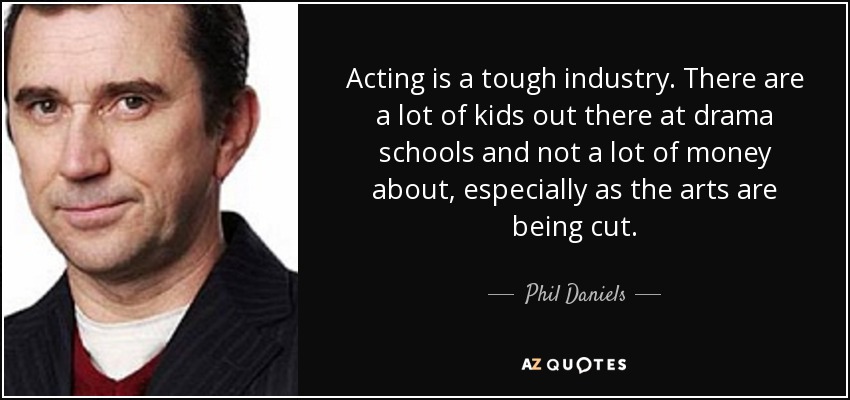 Acting is a tough industry. There are a lot of kids out there at drama schools and not a lot of money about, especially as the arts are being cut. - Phil Daniels