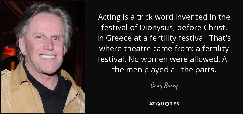Acting is a trick word invented in the festival of Dionysus, before Christ, in Greece at a fertility festival. That's where theatre came from: a fertility festival. No women were allowed. All the men played all the parts. - Gary Busey