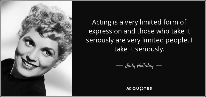Acting is a very limited form of expression and those who take it seriously are very limited people. I take it seriously. - Judy Holliday