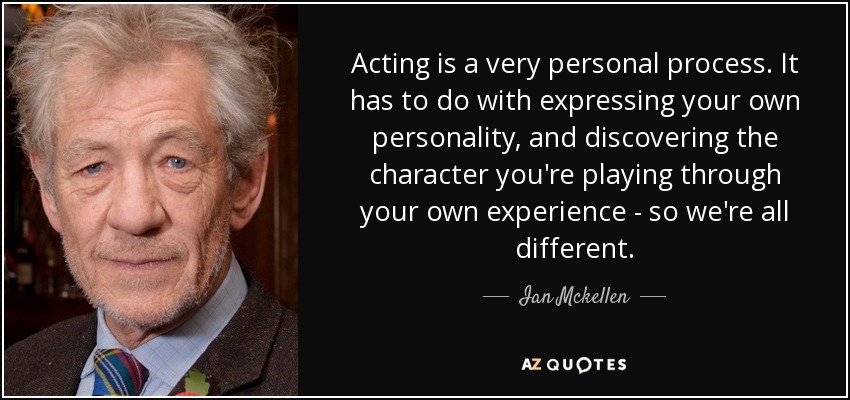 Acting is a very personal process. It has to do with expressing your own personality, and discovering the character you're playing through your own experience - so we're all different. - Ian Mckellen