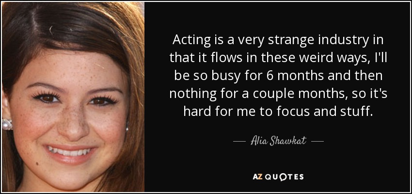 Acting is a very strange industry in that it flows in these weird ways, I'll be so busy for 6 months and then nothing for a couple months, so it's hard for me to focus and stuff. - Alia Shawkat