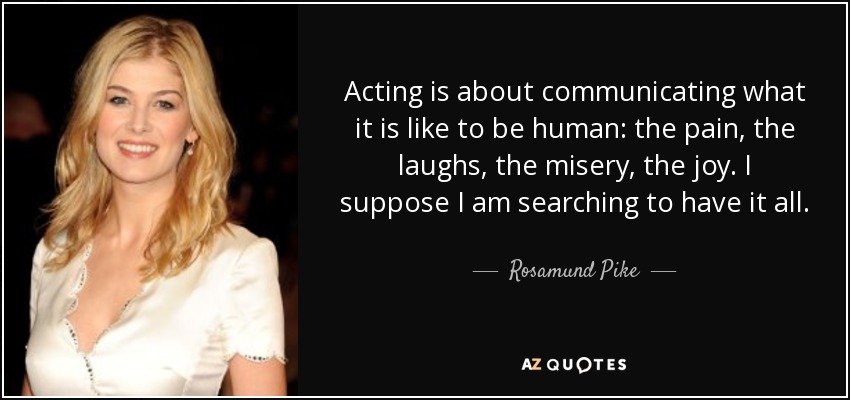 Acting is about communicating what it is like to be human: the pain, the laughs, the misery, the joy. I suppose I am searching to have it all. - Rosamund Pike