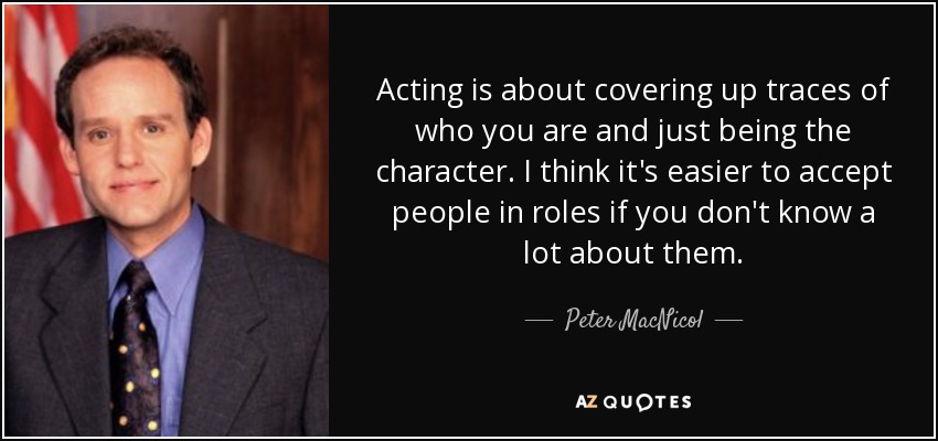 Acting is about covering up traces of who you are and just being the character. I think it's easier to accept people in roles if you don't know a lot about them. - Peter MacNicol