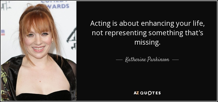 Acting is about enhancing your life, not representing something that's missing. - Katherine Parkinson