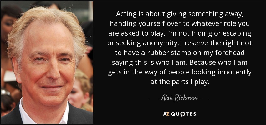 Acting is about giving something away, handing yourself over to whatever role you are asked to play. I'm not hiding or escaping or seeking anonymity. I reserve the right not to have a rubber stamp on my forehead saying this is who I am. Because who I am gets in the way of people looking innocently at the parts I play. - Alan Rickman