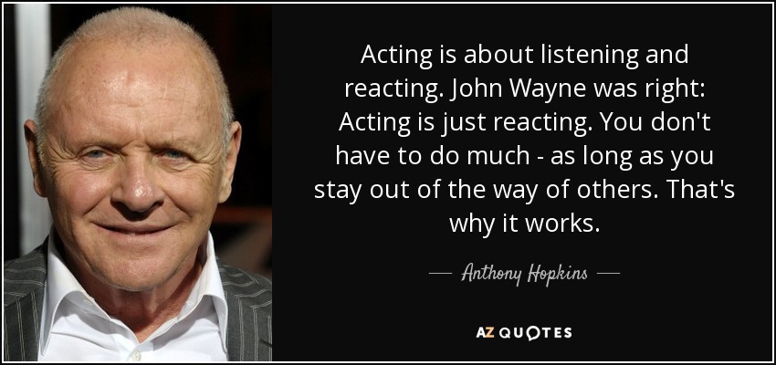 Acting is about listening and reacting. John Wayne was right: Acting is just reacting. You don't have to do much - as long as you stay out of the way of others. That's why it works. - Anthony Hopkins