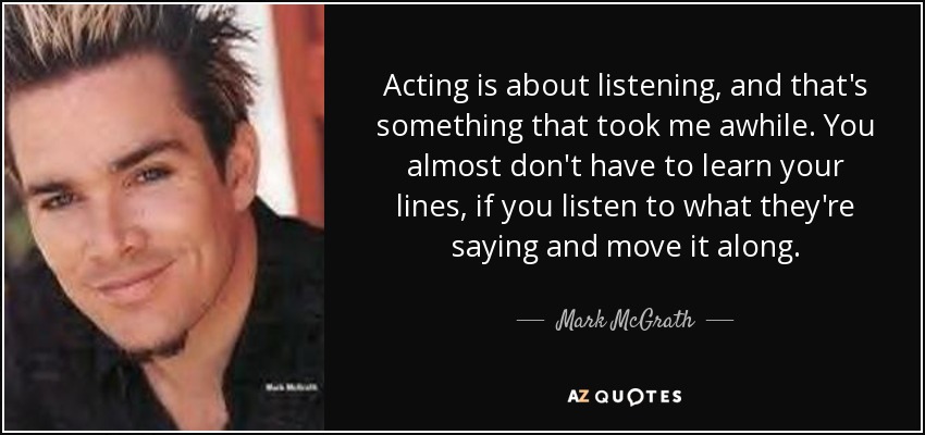 Acting is about listening, and that's something that took me awhile. You almost don't have to learn your lines, if you listen to what they're saying and move it along. - Mark McGrath