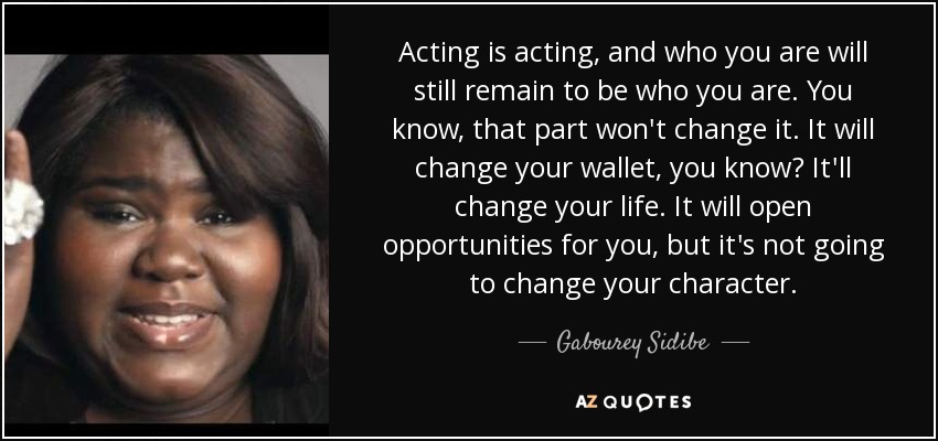 Acting is acting, and who you are will still remain to be who you are. You know, that part won't change it. It will change your wallet, you know? It'll change your life. It will open opportunities for you, but it's not going to change your character. - Gabourey Sidibe