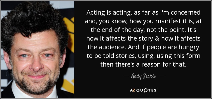 Acting is acting, as far as I'm concerned and, you know, how you manifest it is, at the end of the day, not the point. It's how it affects the story & how it affects the audience. And if people are hungry to be told stories, using, using this form then there's a reason for that. - Andy Serkis
