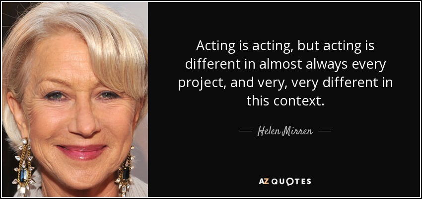 Acting is acting, but acting is different in almost always every project, and very, very different in this context. - Helen Mirren