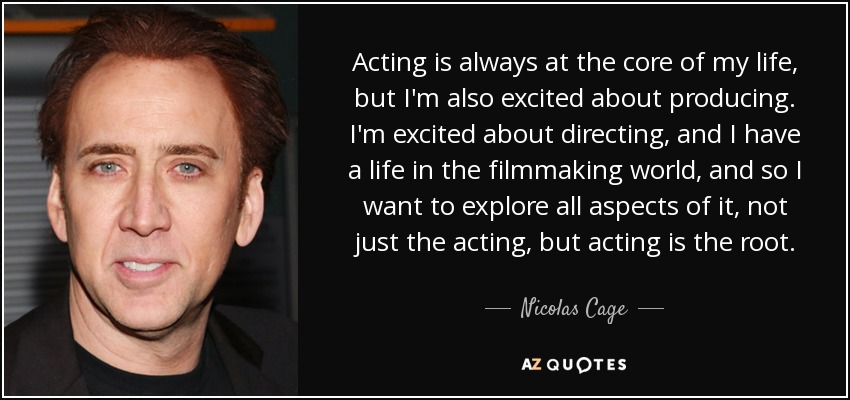 Acting is always at the core of my life, but I'm also excited about producing. I'm excited about directing, and I have a life in the filmmaking world, and so I want to explore all aspects of it, not just the acting, but acting is the root. - Nicolas Cage