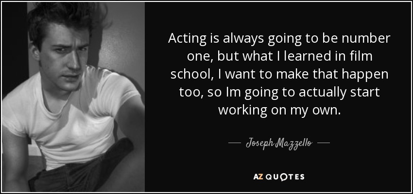 Acting is always going to be number one, but what I learned in film school, I want to make that happen too, so Im going to actually start working on my own. - Joseph Mazzello