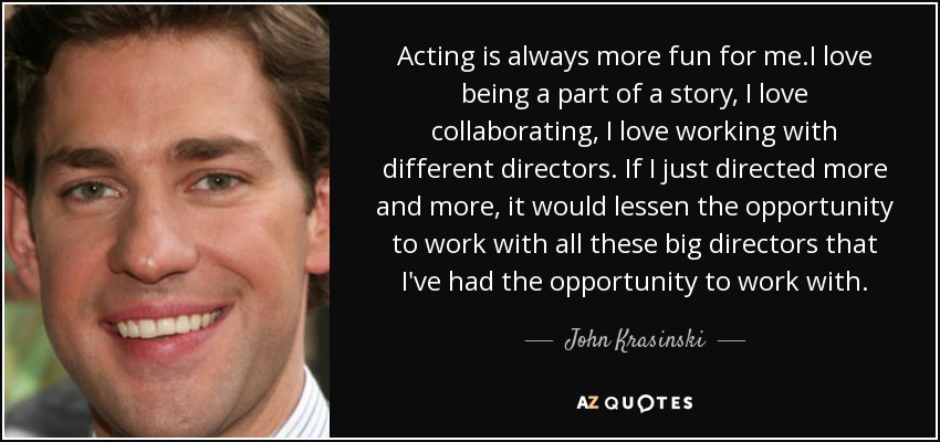 Acting is always more fun for me.I love being a part of a story, I love collaborating, I love working with different directors. If I just directed more and more, it would lessen the opportunity to work with all these big directors that I've had the opportunity to work with. - John Krasinski