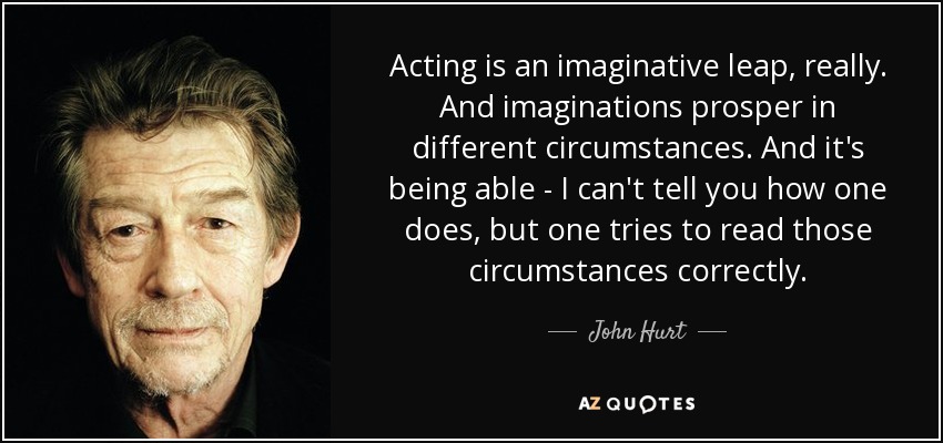 Acting is an imaginative leap, really. And imaginations prosper in different circumstances. And it's being able - I can't tell you how one does, but one tries to read those circumstances correctly. - John Hurt