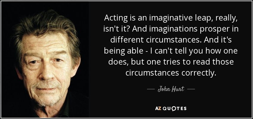 Acting is an imaginative leap, really, isn't it? And imaginations prosper in different circumstances. And it's being able - I can't tell you how one does, but one tries to read those circumstances correctly. - John Hurt