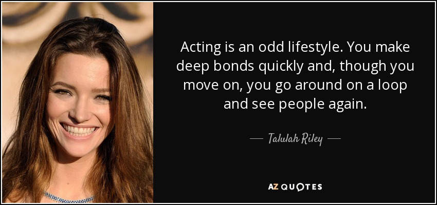 Acting is an odd lifestyle. You make deep bonds quickly and, though you move on, you go around on a loop and see people again. - Talulah Riley
