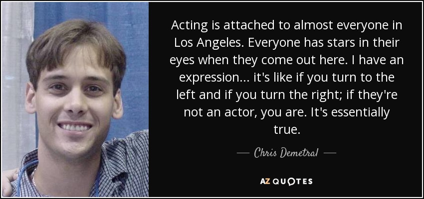 Acting is attached to almost everyone in Los Angeles. Everyone has stars in their eyes when they come out here. I have an expression... it's like if you turn to the left and if you turn the right; if they're not an actor, you are. It's essentially true. - Chris Demetral