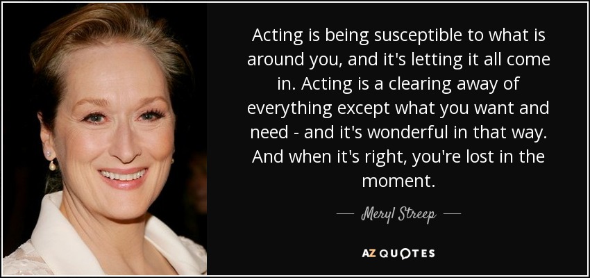 Acting is being susceptible to what is around you, and it's letting it all come in. Acting is a clearing away of everything except what you want and need - and it's wonderful in that way. And when it's right, you're lost in the moment. - Meryl Streep