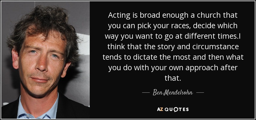 Acting is broad enough a church that you can pick your races, decide which way you want to go at different times.I think that the story and circumstance tends to dictate the most and then what you do with your own approach after that. - Ben Mendelsohn