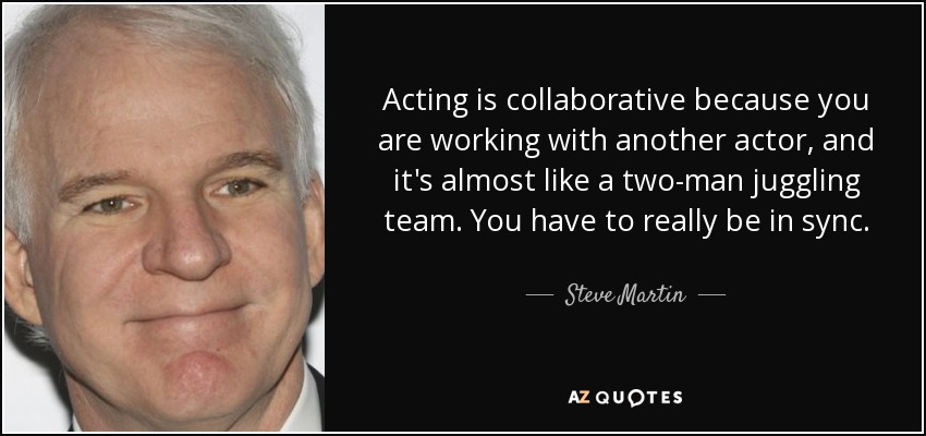 Acting is collaborative because you are working with another actor, and it's almost like a two-man juggling team. You have to really be in sync. - Steve Martin