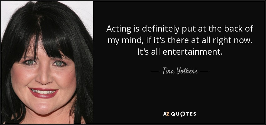 Acting is definitely put at the back of my mind, if it's there at all right now. It's all entertainment. - Tina Yothers