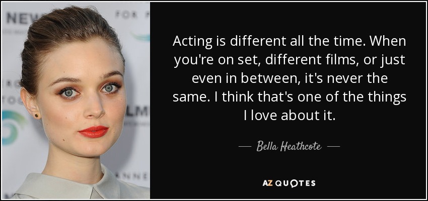 Acting is different all the time. When you're on set, different films, or just even in between, it's never the same. I think that's one of the things I love about it. - Bella Heathcote