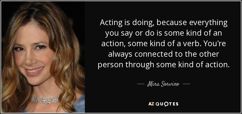 Acting is doing, because everything you say or do is some kind of an action, some kind of a verb. You're always connected to the other person through some kind of action. - Mira Sorvino