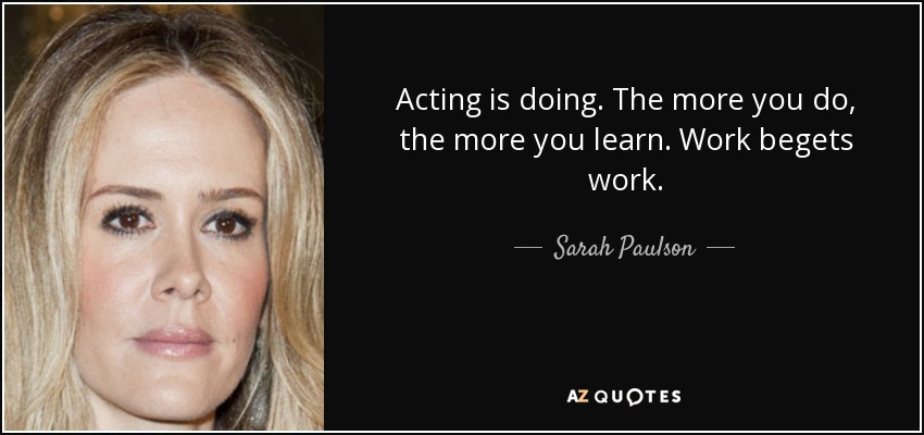 Acting is doing. The more you do, the more you learn. Work begets work. - Sarah Paulson