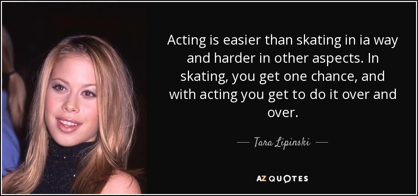 Acting is easier than skating in ia way and harder in other aspects. In skating, you get one chance, and with acting you get to do it over and over. - Tara Lipinski
