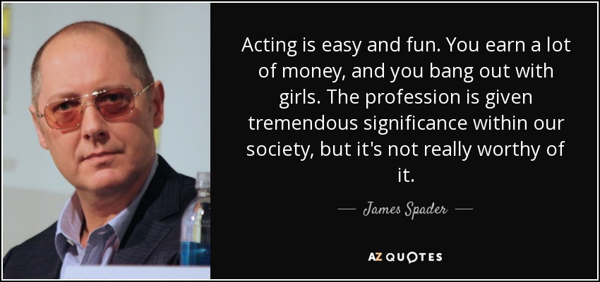 Acting is easy and fun. You earn a lot of money, and you bang out with girls. The profession is given tremendous significance within our society, but it's not really worthy of it. - James Spader
