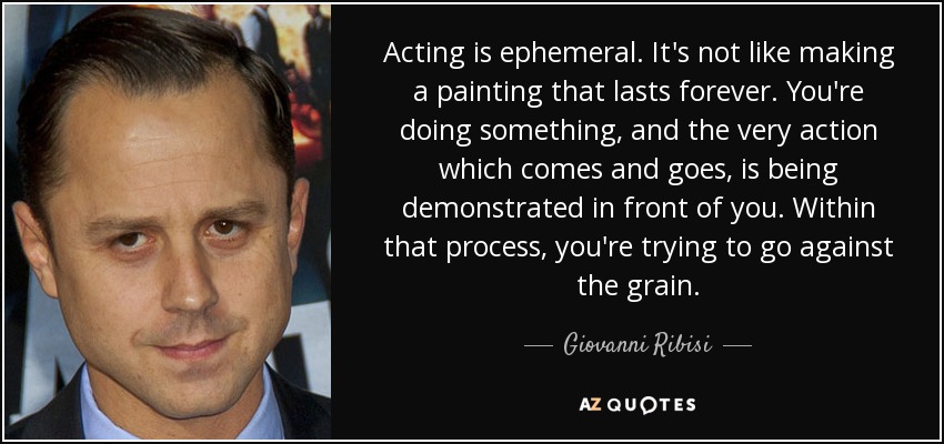 Acting is ephemeral. It's not like making a painting that lasts forever. You're doing something, and the very action which comes and goes, is being demonstrated in front of you. Within that process, you're trying to go against the grain. - Giovanni Ribisi