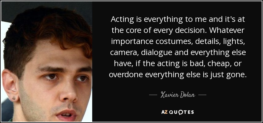Acting is everything to me and it's at the core of every decision. Whatever importance costumes, details, lights, camera, dialogue and everything else have, if the acting is bad, cheap, or overdone everything else is just gone. - Xavier Dolan