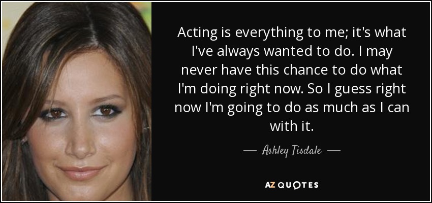 Acting is everything to me; it's what I've always wanted to do. I may never have this chance to do what I'm doing right now. So I guess right now I'm going to do as much as I can with it. - Ashley Tisdale