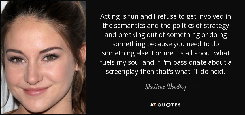 Acting is fun and I refuse to get involved in the semantics and the politics of strategy and breaking out of something or doing something because you need to do something else. For me it's all about what fuels my soul and if I'm passionate about a screenplay then that's what I'll do next. - Shailene Woodley