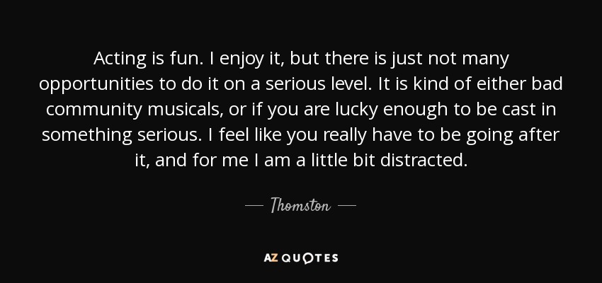 Acting is fun. I enjoy it, but there is just not many opportunities to do it on a serious level. It is kind of either bad community musicals, or if you are lucky enough to be cast in something serious. I feel like you really have to be going after it, and for me I am a little bit distracted. - Thomston