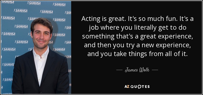 Acting is great. It's so much fun. It's a job where you literally get to do something that's a great experience, and then you try a new experience, and you take things from all of it. - James Wolk