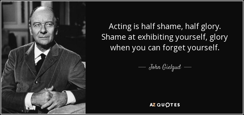 Acting is half shame, half glory. Shame at exhibiting yourself, glory when you can forget yourself. - John Gielgud