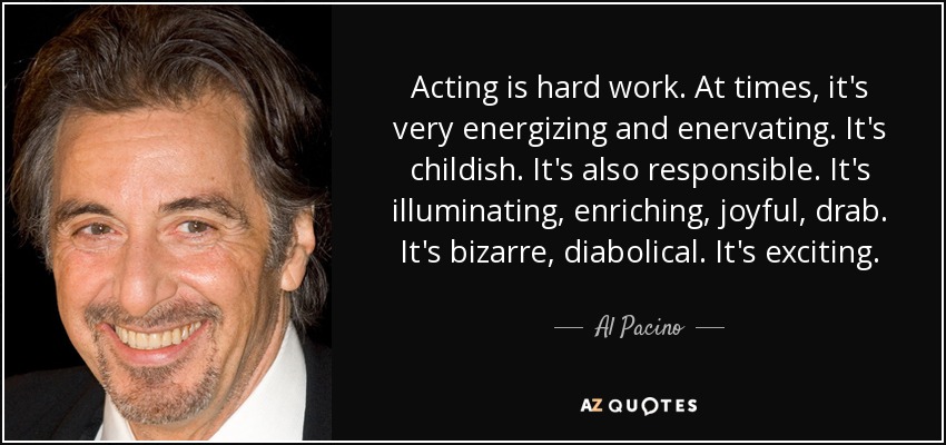Acting is hard work. At times, it's very energizing and enervating. It's childish. It's also responsible. It's illuminating, enriching, joyful, drab. It's bizarre, diabolical. It's exciting. - Al Pacino