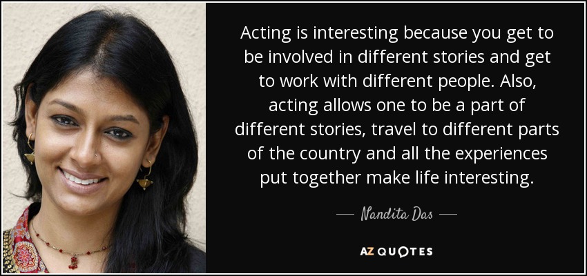 Acting is interesting because you get to be involved in different stories and get to work with different people. Also, acting allows one to be a part of different stories, travel to different parts of the country and all the experiences put together make life interesting. - Nandita Das