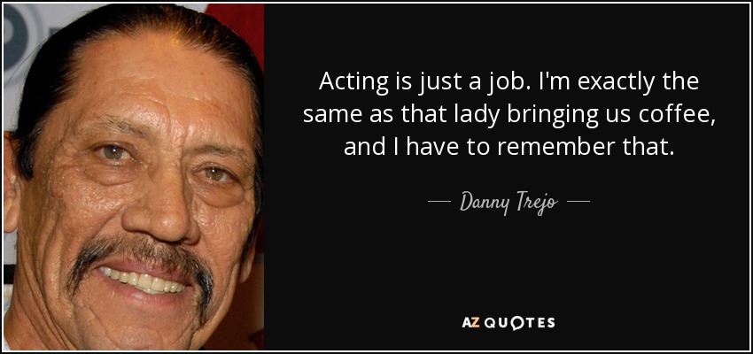 Acting is just a job. I'm exactly the same as that lady bringing us coffee, and I have to remember that. - Danny Trejo