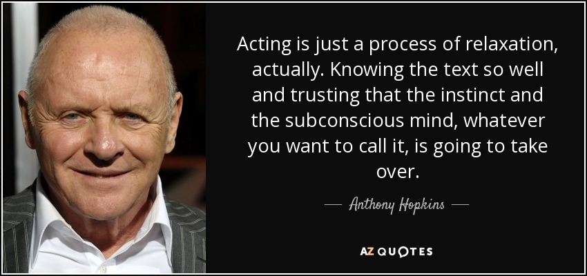 Acting is just a process of relaxation, actually. Knowing the text so well and trusting that the instinct and the subconscious mind, whatever you want to call it, is going to take over. - Anthony Hopkins