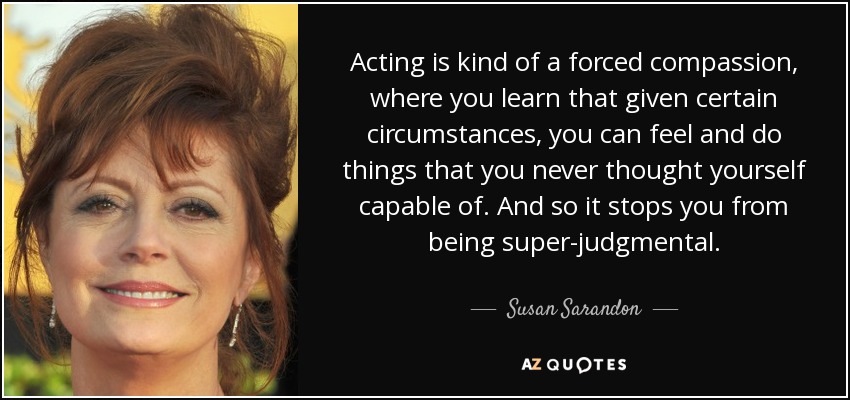 Acting is kind of a forced compassion, where you learn that given certain circumstances, you can feel and do things that you never thought yourself capable of. And so it stops you from being super-judgmental. - Susan Sarandon